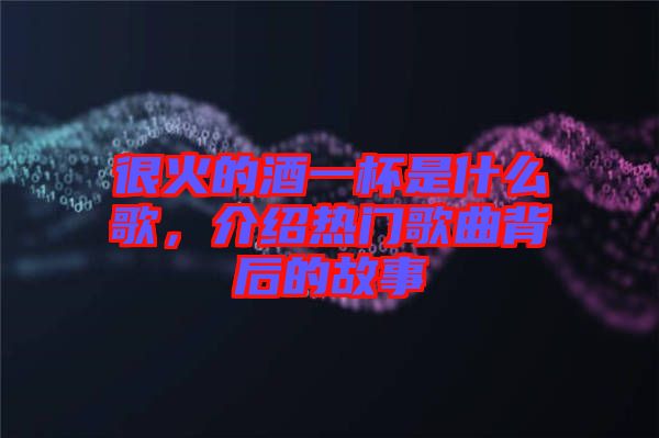 很火的酒一杯是什么歌，介紹熱門歌曲背后的故事