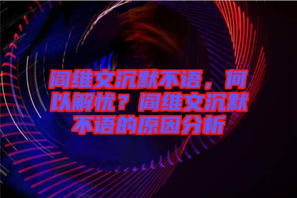 閻維文沉默不語，何以解憂？閻維文沉默不語的原因分析