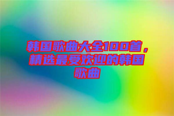 韓國歌曲大全100首，精選最受歡迎的韓國歌曲