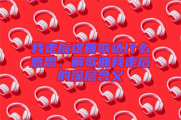 我走后這首歌達(dá)什么意思，解歌曲我走后的深層含義