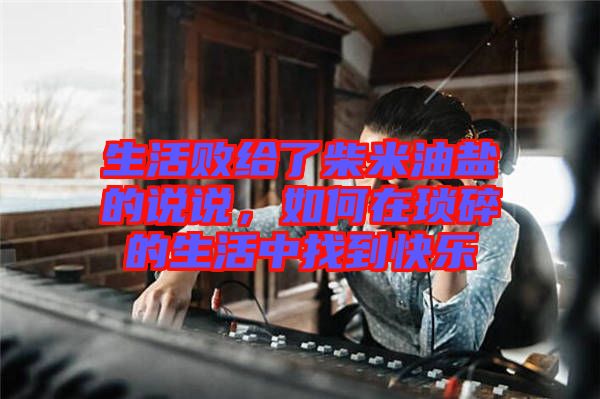 生活敗給了柴米油鹽的說說，如何在瑣碎的生活中找到快樂