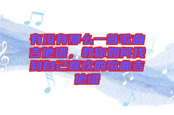 有沒有那么一首歌曲吉他譜，教你如何找到自己喜歡的歌曲吉他譜