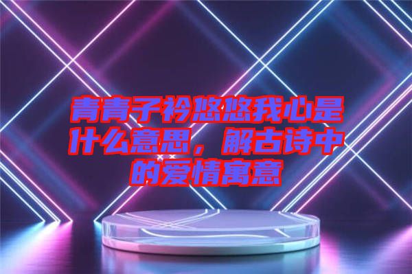 青青子衿悠悠我心是什么意思，解古詩(shī)中的愛(ài)情寓意