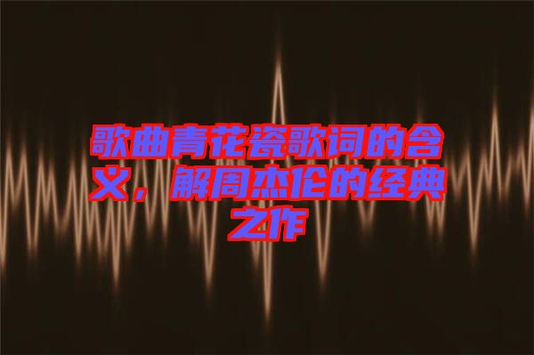 歌曲青花瓷歌詞的含義，解周杰倫的經(jīng)典之作