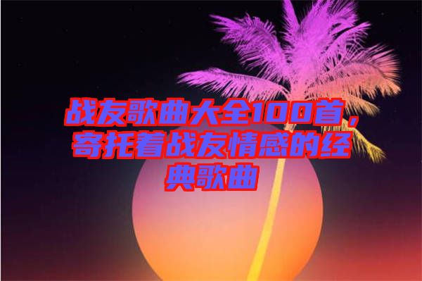 戰(zhàn)友歌曲大全100首，寄托著戰(zhàn)友情感的經(jīng)典歌曲