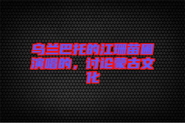 烏蘭巴托的江珊苗圃演唱的，討論蒙古文化