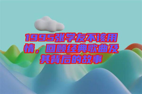 1995張學(xué)友不該用情，回顧經(jīng)典歌曲及其背后的故事