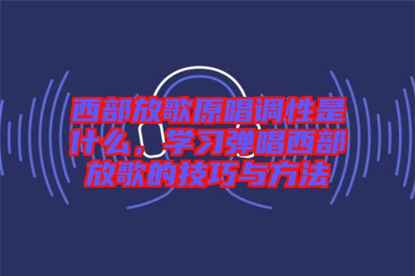 西部放歌原唱調(diào)性是什么，學習彈唱西部放歌的技巧與方法