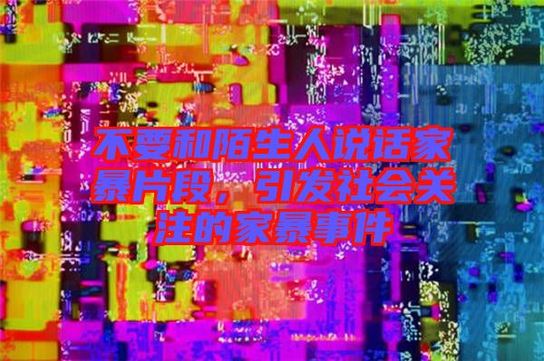 不要和陌生人說話家暴片段，引發(fā)社會關(guān)注的家暴事件