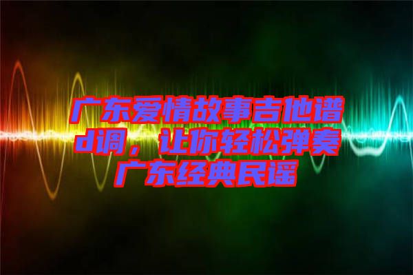 廣東愛情故事吉他譜d調(diào)，讓你輕松彈奏廣東經(jīng)典民謠