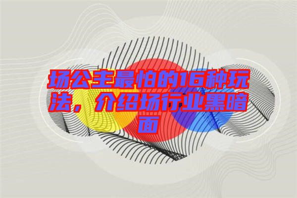 場(chǎng)公主最怕的16種玩法，介紹場(chǎng)行業(yè)黑暗面