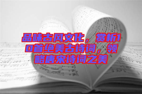 品味古風(fēng)文化，賞析10首絕美古詩詞，領(lǐng)略唐宋詩詞之美