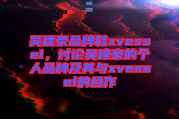 吳建豪品牌鞋xvessel，討論吳建豪的個人品牌及其與xvessel的合作