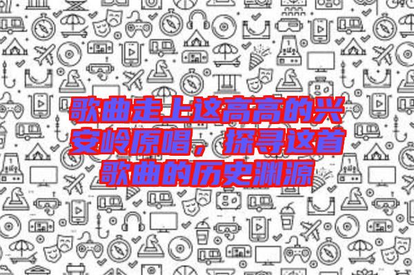 歌曲走上這高高的興安嶺原唱，探尋這首歌曲的歷史淵源