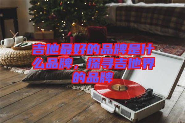 吉他最好的品牌是什么品牌，探尋吉他界的品牌