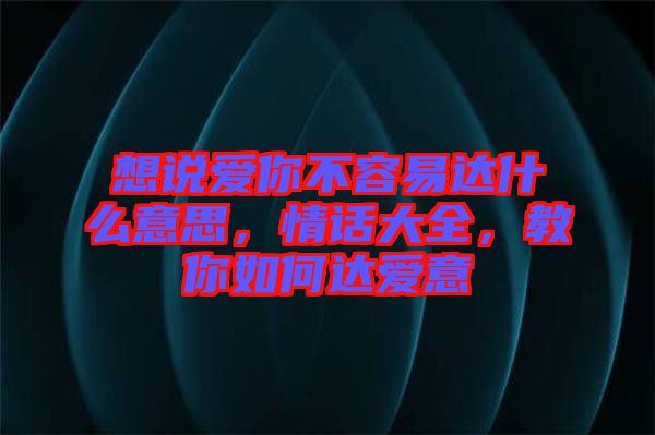 想說愛你不容易達(dá)什么意思，情話大全，教你如何達(dá)愛意