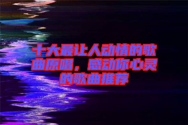 十大最讓人動情的歌曲原唱，感動你心靈的歌曲推薦