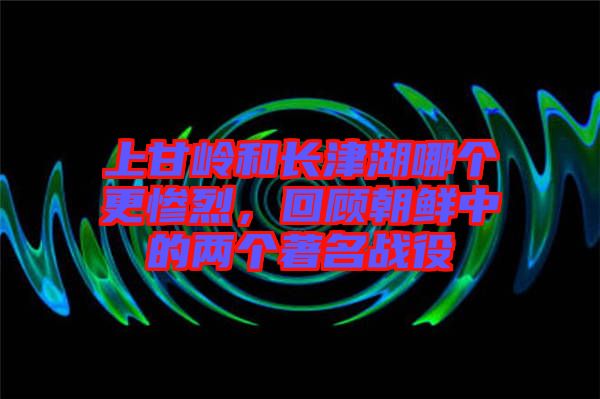 上甘嶺和長津湖哪個(gè)更慘烈，回顧朝鮮中的兩個(gè)著名戰(zhàn)役