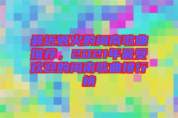 最近很火的閩南歌曲推薦，2021年最受歡迎的閩南歌曲排行榜