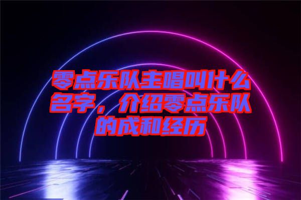 零點(diǎn)樂(lè)隊(duì)主唱叫什么名字，介紹零點(diǎn)樂(lè)隊(duì)的成和經(jīng)歷