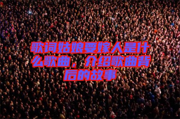 歌詞姑娘要嫁人是什么歌曲，介紹歌曲背后的故事