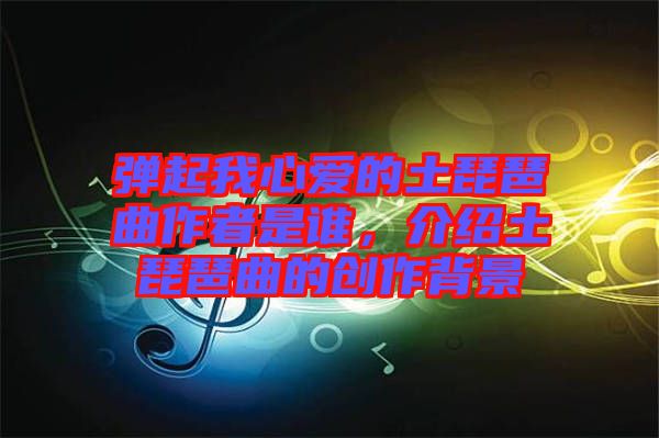 彈起我心愛的土琵琶曲作者是誰，介紹土琵琶曲的創(chuàng)作背景