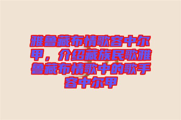 雅魯藏布情歌容中爾甲，介紹藏族民歌雅魯藏布情歌中的歌手容中爾甲