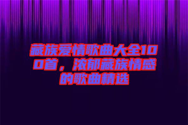 藏族愛情歌曲大全100首，濃郁藏族情感的歌曲精選