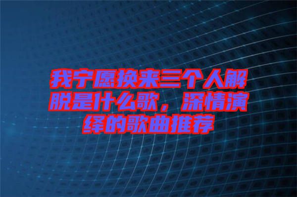 我寧愿換來(lái)三個(gè)人解脫是什么歌，深情演繹的歌曲推薦