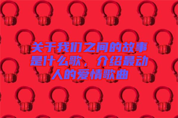 關(guān)于我們之間的故事是什么歌，介紹最動人的愛情歌曲