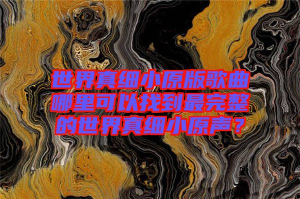 世界真細(xì)小原版歌曲哪里可以找到最完整的世界真細(xì)小原聲？