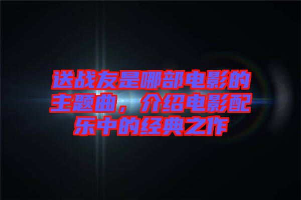 送戰(zhàn)友是哪部電影的主題曲，介紹電影配樂中的經典之作