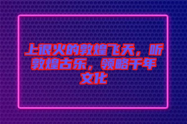 上很火的敦煌飛天，聽敦煌古樂，領(lǐng)略千年文化