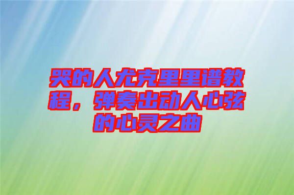 哭的人尤克里里譜教程，彈奏出動人心弦的心靈之曲