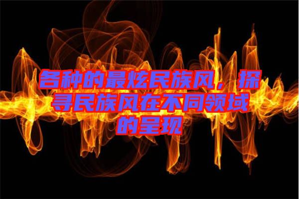 各種的最炫民族風(fēng)，探尋民族風(fēng)在不同領(lǐng)域的呈現(xiàn)