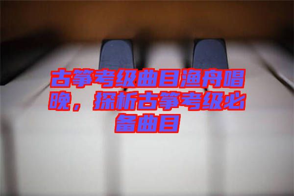 古箏考級曲目漁舟唱晚，探析古箏考級必備曲目