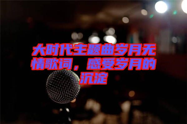 大時(shí)代主題曲歲月無情歌詞，感受歲月的沉淀