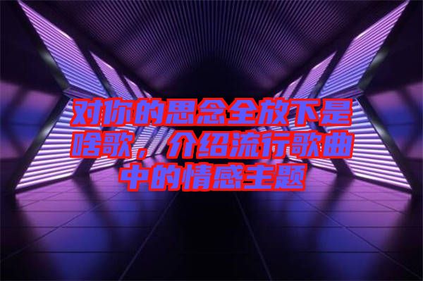 對你的思念全放下是啥歌，介紹流行歌曲中的情感主題