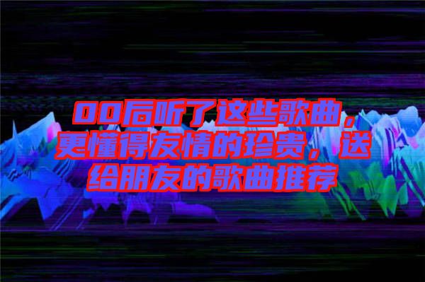 00后聽了這些歌曲，更懂得友情的珍貴，送給朋友的歌曲推薦