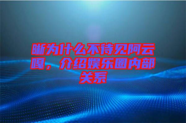 晰為什么不待見阿云嘎，介紹娛樂圈內部關系