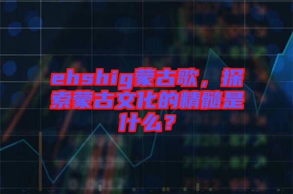 ehshig蒙古歌，探索蒙古文化的精髓是什么？