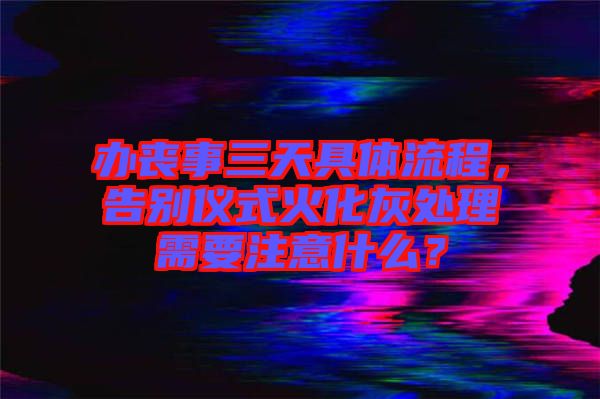 辦喪事三天具體流程，告別儀式火化灰處理需要注意什么？