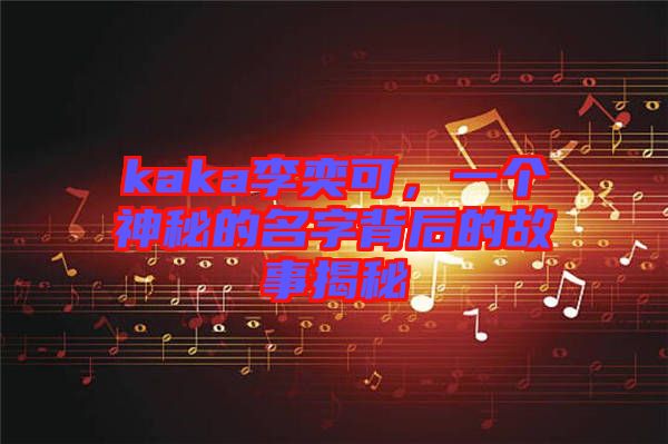 kaka李奕可，一個神秘的名字背后的故事揭秘