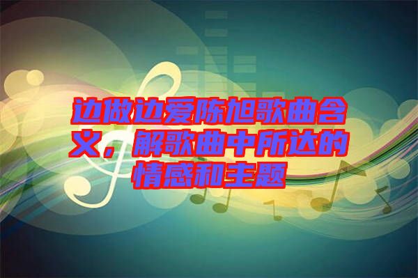 邊做邊愛(ài)陳旭歌曲含義，解歌曲中所達(dá)的情感和主題