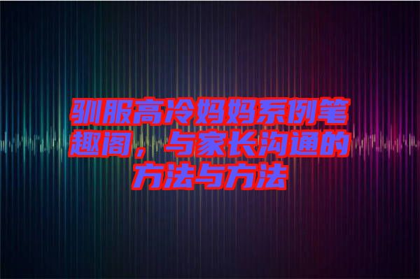 馴服高冷媽媽系例筆趣閣，與家長溝通的方法與方法