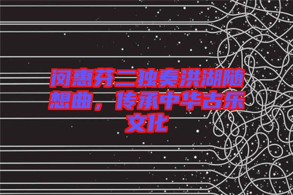 閔惠芬二獨奏洪湖隨想曲，傳承中華古樂文化