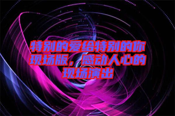 特別的愛給特別的你現(xiàn)場(chǎng)版，感動(dòng)人心的現(xiàn)場(chǎng)演出