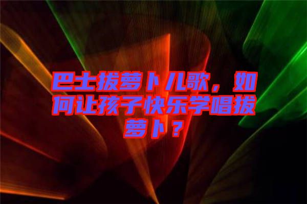 巴士拔蘿卜兒歌，如何讓孩子快樂(lè)學(xué)唱拔蘿卜？