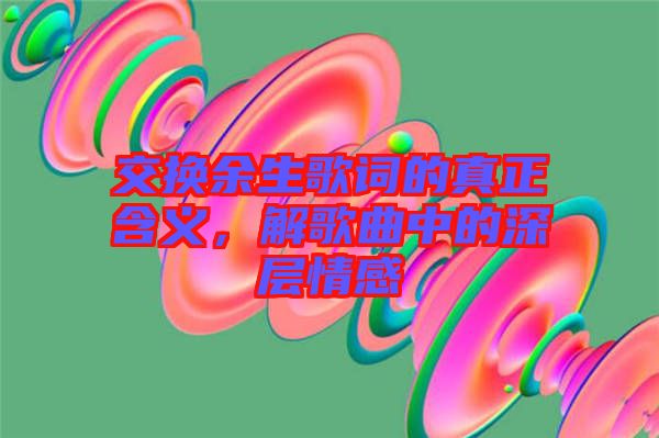 交換余生歌詞的真正含義，解歌曲中的深層情感