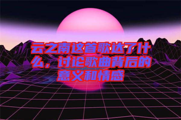 云之南這首歌達了什么，討論歌曲背后的意義和情感